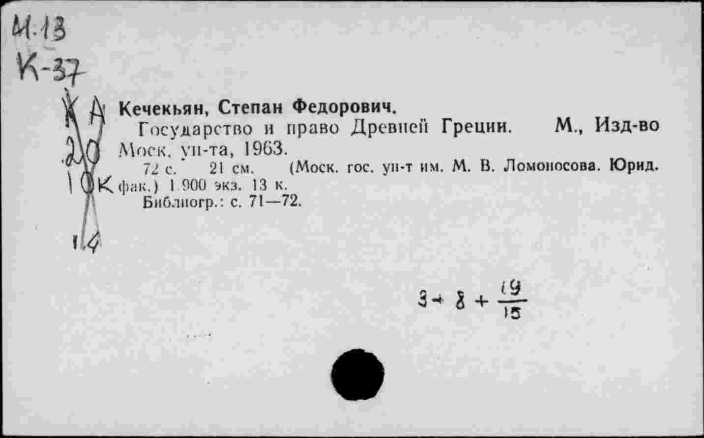 ﻿М-15
К-5?
й А Кечекьян, Степан Федорович.
Л | Государство и право Древней Греции. М., Изд-во ллО Моск, ун-та, 1963.
72 с.'	21 см. (Моск. гос. ун-т им. М. В. Ломоносова. Юрид.
I (5К фак.) 1 900 экз. 13 к.
Библногр.: с. 71—72.
1^.
(9
15